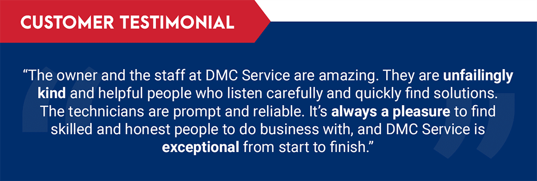 Testimonial: "The owner and the staff at DMC Service are amazing. They are unfailingly kind and helpful people who listen carefully and quickly find solutions. The technicians are prompt and reliable. It's always a pleasure to find skilled and honest people to do business with, and DMC Service is exceptional from start to finish."