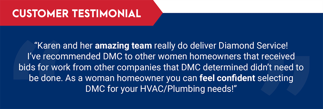 Testimonial: "Karen and her amazing team really do deliver Diamond Service! I've recommended DMC to other women homeowners that received bids for work from other companies that DMC determined didn't need to be done. As a woman homeowner you can feel confident selecting DMC for your HVAC/Plumbing needs!"