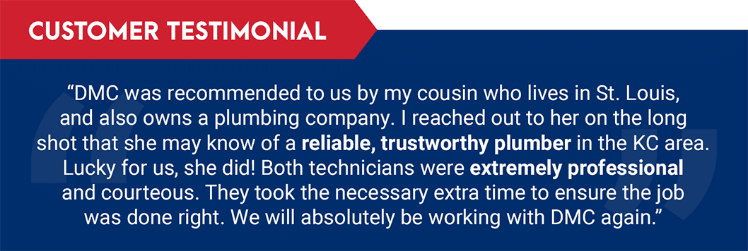 Testimonial: "DMC was recommended to us by my cousin who lives in St. Louis, and also owns a plumbing company. I reached out to her on the long shot that she may know of a reliable, trustworthy plumber in the KC area. Lucky for us, she did! Both technicians were extremely professional and courteous. They took the necessary extra time to ensure the job was done right. We will absolutely be working with DMC again."