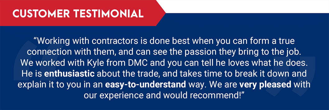 Testimonial: "Working with contractors is done best when you can form a true connection with them, and can see the passion they bring to the job. We worked with Kyle from DMC and you can tell he loves what he does. He is enthusiastic about the trade, and takes time to break it down and explain it to you in an easy-to-understand way. We are very pleased with our experience and would recommend!"