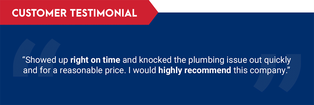 Testimonial: "Showed up right on time and knocked the plumbing issue out quickly for a reasonable price. I would highly recommend this company."
