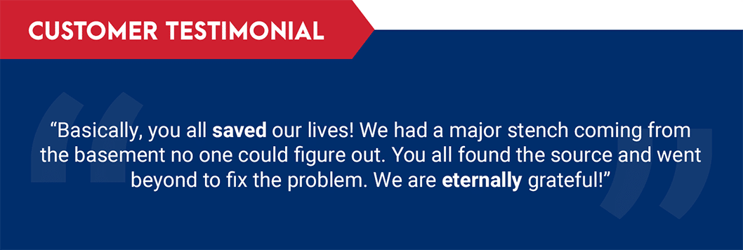 Testimonial, "Basically, you all saved our lives! We had a major stench coming from the basement no one could figure out. You all found the source and went beyond to fix the problem. We are eternally grateful!"